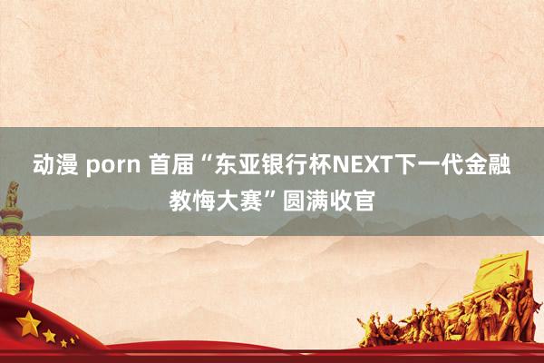 动漫 porn 首届“东亚银行杯NEXT下一代金融教悔大赛”圆满收官