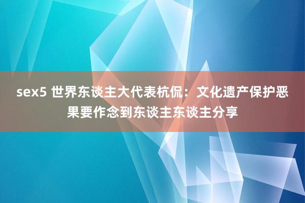 sex5 世界东谈主大代表杭侃：文化遗产保护恶果要作念到东谈主东谈主分享