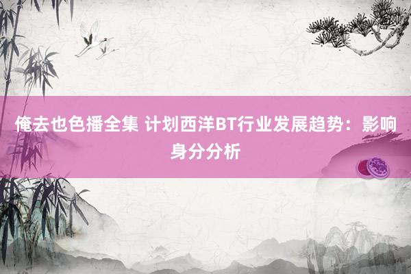 俺去也色播全集 计划西洋BT行业发展趋势：影响身分分析