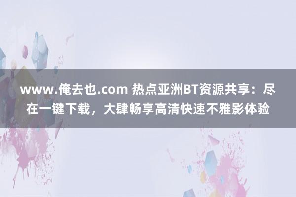 www.俺去也.com 热点亚洲BT资源共享：尽在一键下载，大肆畅享高清快速不雅影体验