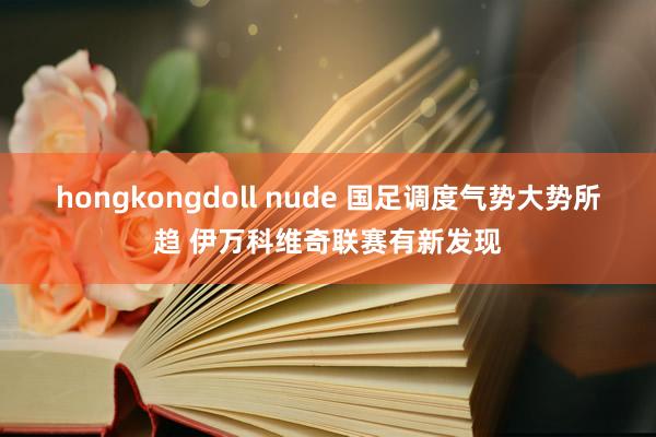 hongkongdoll nude 国足调度气势大势所趋 伊万科维奇联赛有新发现