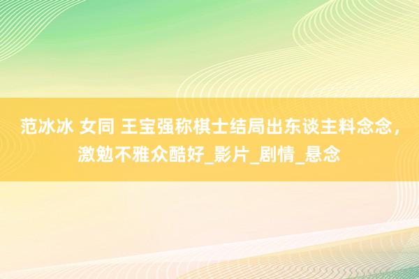 范冰冰 女同 王宝强称棋士结局出东谈主料念念，激勉不雅众酷好_影片_剧情_悬念