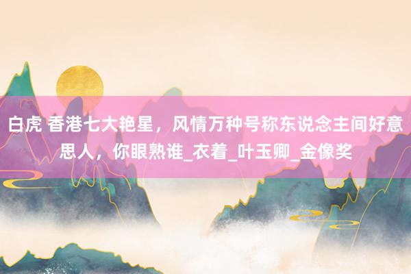 白虎 香港七大艳星，风情万种号称东说念主间好意思人，你眼熟谁_衣着_叶玉卿_金像奖