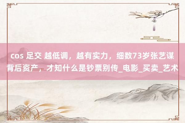 cos 足交 越低调，越有实力，细数73岁张艺谋背后资产，才知什么是钞票别传_电影_买卖_艺术