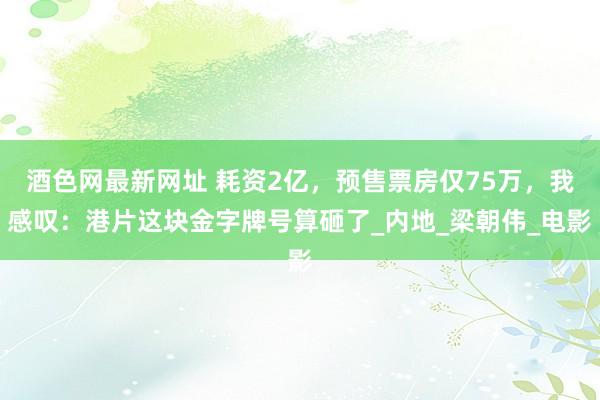酒色网最新网址 耗资2亿，预售票房仅75万，我感叹：港片这块金字牌号算砸了_内地_梁朝伟_电影