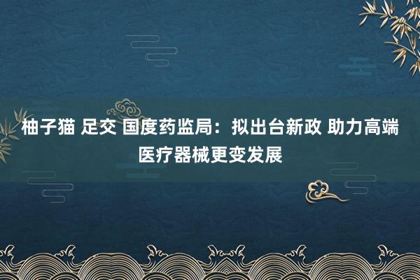 柚子猫 足交 国度药监局：拟出台新政 助力高端医疗器械更变发展