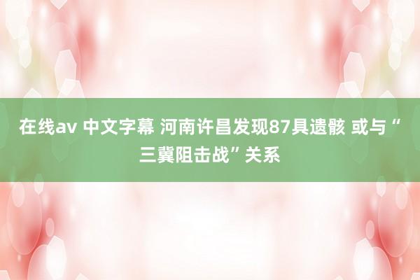 在线av 中文字幕 河南许昌发现87具遗骸 或与“三冀阻击战”关系