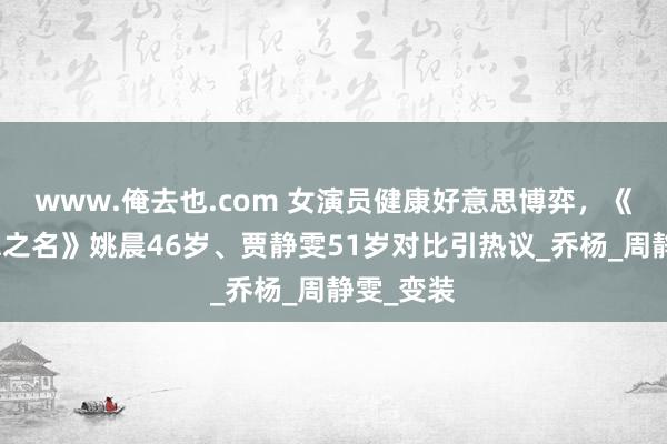 www.俺去也.com 女演员健康好意思博弈，《以好意思之名》姚晨46岁、贾静雯51岁对比引热议_乔杨_周静雯_变装