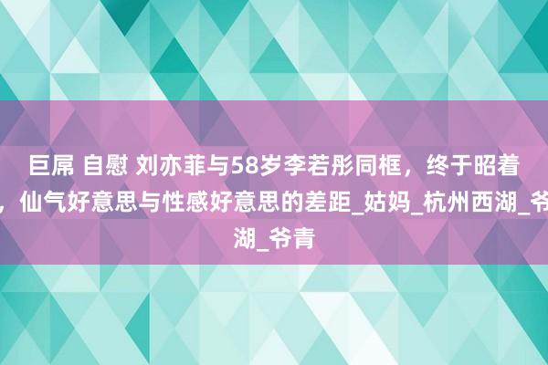 巨屌 自慰 刘亦菲与58岁李若彤同框，终于昭着了，仙气好意思与性感好意思的差距_姑妈_杭州西湖_爷青