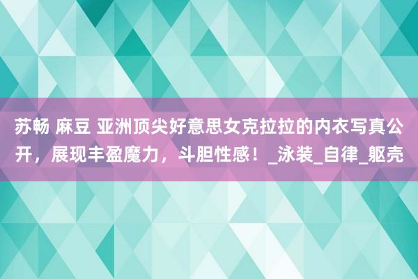 苏畅 麻豆 亚洲顶尖好意思女克拉拉的内衣写真公开，展现丰盈魔力，斗胆性感！_泳装_自律_躯壳