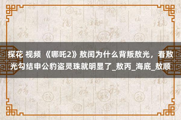 探花 视频 《哪吒2》敖闰为什么背叛敖光，看敖光勾结申公豹盗灵珠就明显了_敖丙_海底_敖顺