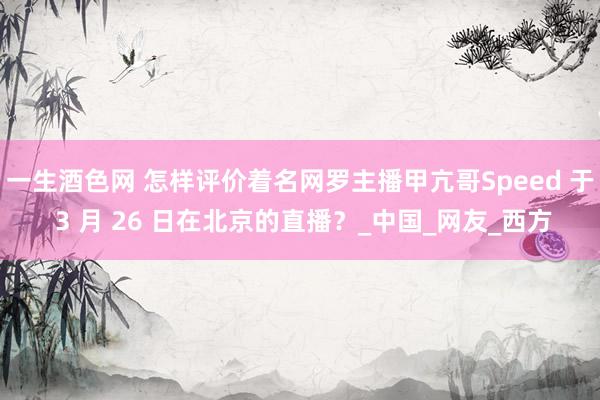一生酒色网 怎样评价着名网罗主播甲亢哥Speed 于 3 月 26 日在北京的直播？_中国_网友_西方