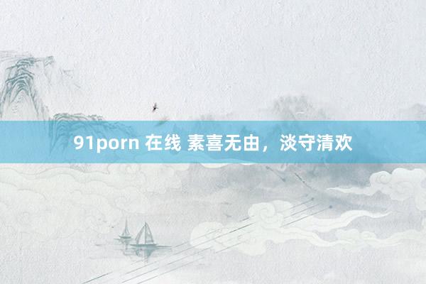 91porn 在线 素喜无由，淡守清欢