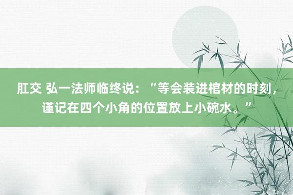 肛交 弘一法师临终说：“等会装进棺材的时刻，谨记在四个小角的位置放上小碗水。”