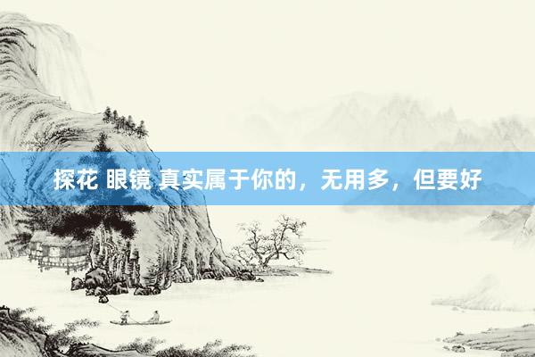 探花 眼镜 真实属于你的，无用多，但要好