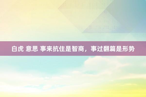 白虎 意思 事来抗住是智商，事过翻篇是形势