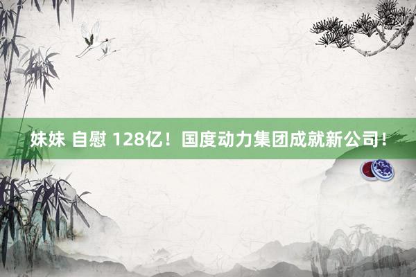 妹妹 自慰 128亿！国度动力集团成就新公司！
