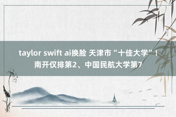 taylor swift ai换脸 天津市“十佳大学”！南开仅排第2、中国民航大学第7