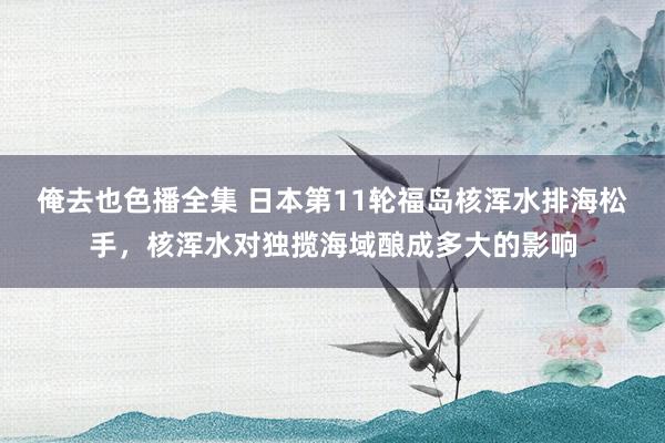 俺去也色播全集 日本第11轮福岛核浑水排海松手，核浑水对独揽海域酿成多大的影响