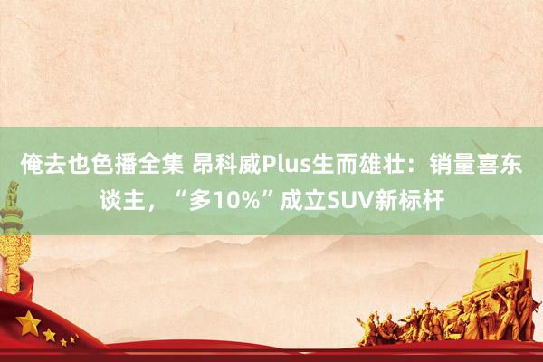 俺去也色播全集 昂科威Plus生而雄壮：销量喜东谈主，“多10%”成立SUV新标杆