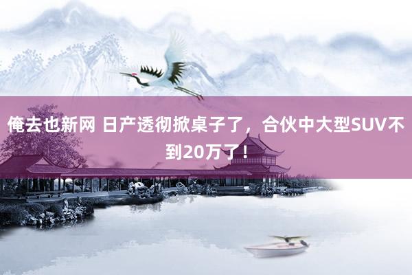 俺去也新网 日产透彻掀桌子了，合伙中大型SUV不到20万了！