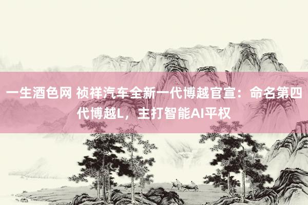 一生酒色网 祯祥汽车全新一代博越官宣：命名第四代博越L，主打智能AI平权