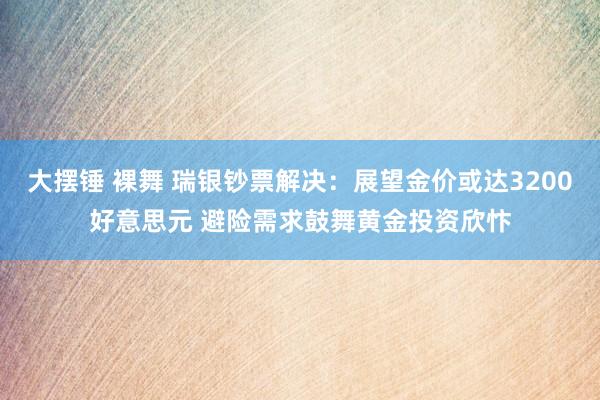 大摆锤 裸舞 瑞银钞票解决：展望金价或达3200好意思元 避险需求鼓舞黄金投资欣忭