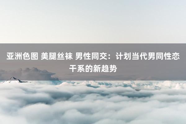 亚洲色图 美腿丝袜 男性同交：计划当代男同性恋干系的新趋势