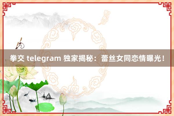 拳交 telegram 独家揭秘：蕾丝女同恋情曝光！