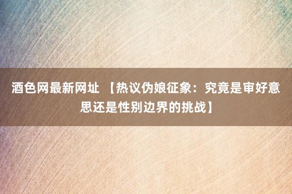 酒色网最新网址 【热议伪娘征象：究竟是审好意思还是性别边界的挑战】