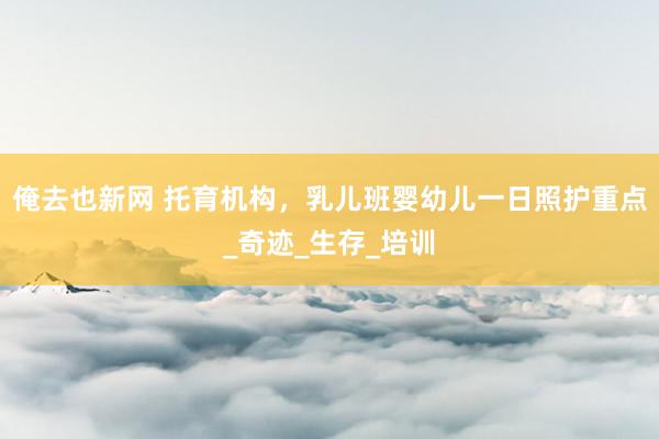 俺去也新网 托育机构，乳儿班婴幼儿一日照护重点_奇迹_生存_培训