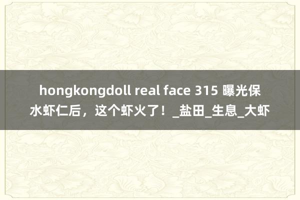 hongkongdoll real face 315 曝光保水虾仁后，这个虾火了！_盐田_生息_大虾