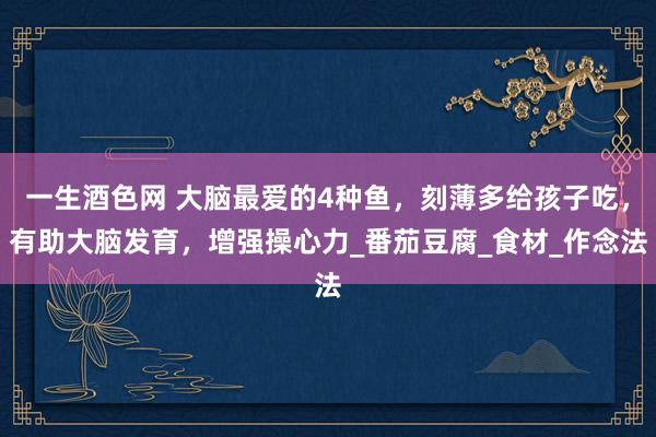 一生酒色网 大脑最爱的4种鱼，刻薄多给孩子吃，有助大脑发育，增强操心力_番茄豆腐_食材_作念法