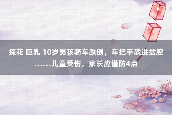 探花 巨乳 10岁男孩骑车跌倒，车把手戳进盆腔……儿童受伤，家长应谨防4点