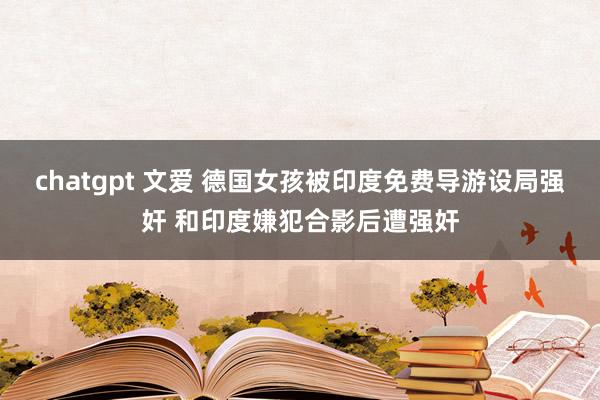 chatgpt 文爱 德国女孩被印度免费导游设局强奸 和印度嫌犯合影后遭强奸