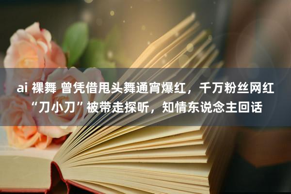 ai 裸舞 曾凭借甩头舞通宵爆红，千万粉丝网红“刀小刀”被带走探听，知情东说念主回话