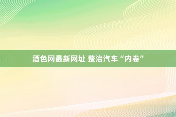 酒色网最新网址 整治汽车“内卷”