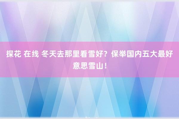 探花 在线 冬天去那里看雪好？保举国内五大最好意思雪山！