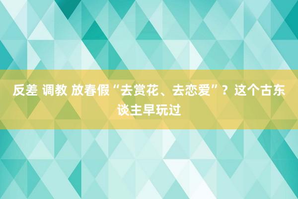 反差 调教 放春假“去赏花、去恋爱”？这个古东谈主早玩过