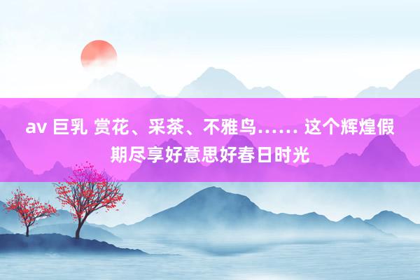 av 巨乳 赏花、采茶、不雅鸟…… 这个辉煌假期尽享好意思好春日时光