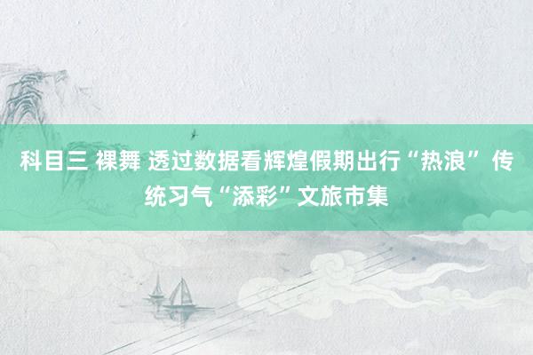 科目三 裸舞 透过数据看辉煌假期出行“热浪” 传统习气“添彩”文旅市集