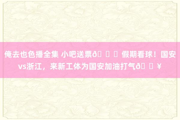 俺去也色播全集 小吧送票🎁假期看球！国安vs浙江，来新工体为国安加油打气🔥