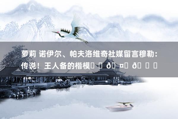 萝莉 诺伊尔、帕夫洛维奇社媒留言穆勒：传说！王人备的楷模❤️🤍👏