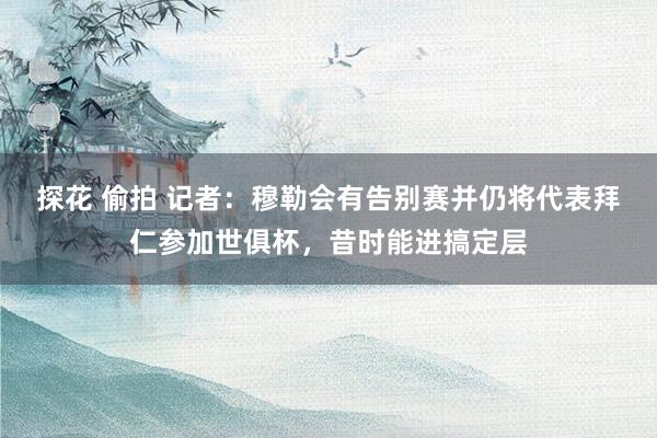 探花 偷拍 记者：穆勒会有告别赛并仍将代表拜仁参加世俱杯，昔时能进搞定层