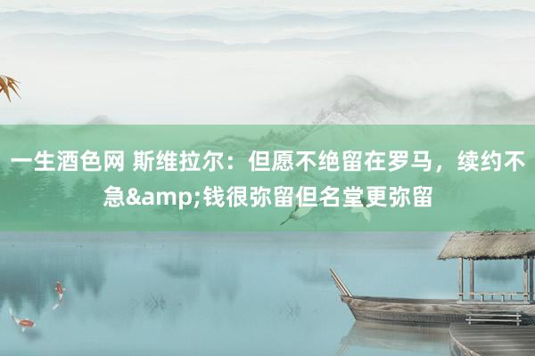 一生酒色网 斯维拉尔：但愿不绝留在罗马，续约不急&钱很弥留但名堂更弥留
