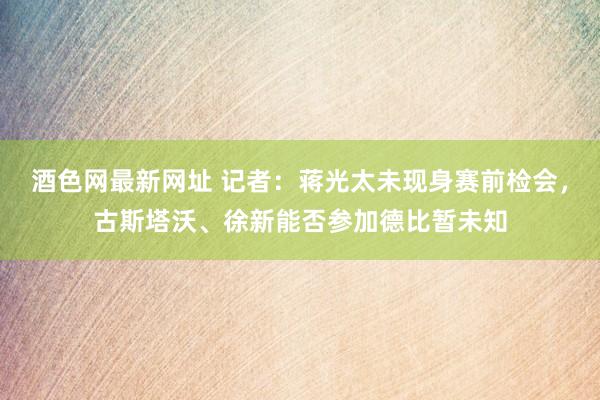 酒色网最新网址 记者：蒋光太未现身赛前检会，古斯塔沃、徐新能否参加德比暂未知
