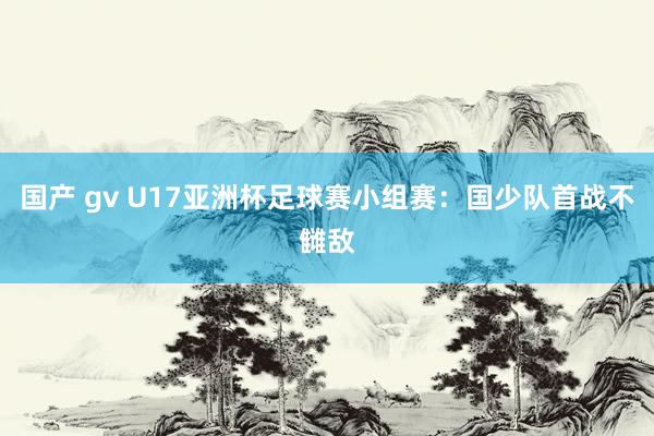 国产 gv U17亚洲杯足球赛小组赛：国少队首战不雠敌