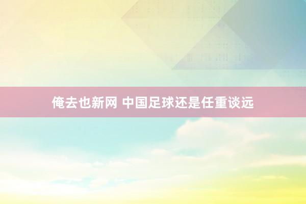俺去也新网 中国足球还是任重谈远