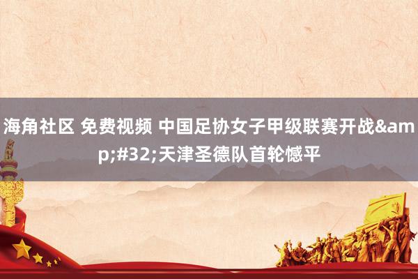 海角社区 免费视频 中国足协女子甲级联赛开战&#32;天津圣德队首轮憾平