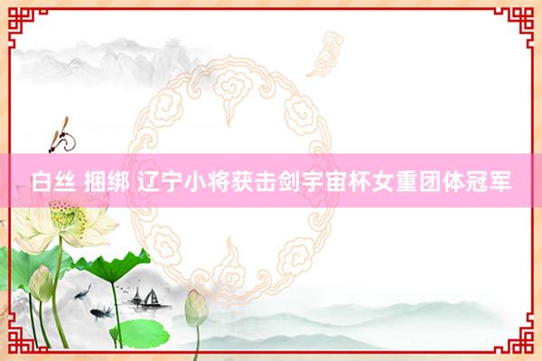 白丝 捆绑 辽宁小将获击剑宇宙杯女重团体冠军